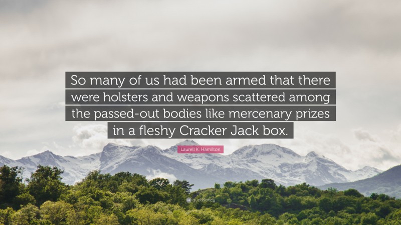 Laurell K. Hamilton Quote: “So many of us had been armed that there were holsters and weapons scattered among the passed-out bodies like mercenary prizes in a fleshy Cracker Jack box.”