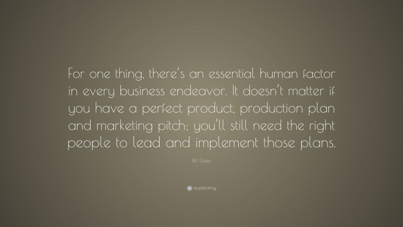 Bill Gates Quote: “For one thing, there’s an essential human factor in every business endeavor. It doesn’t matter if you have a perfect product, production plan and marketing pitch; you’ll still need the right people to lead and implement those plans.”