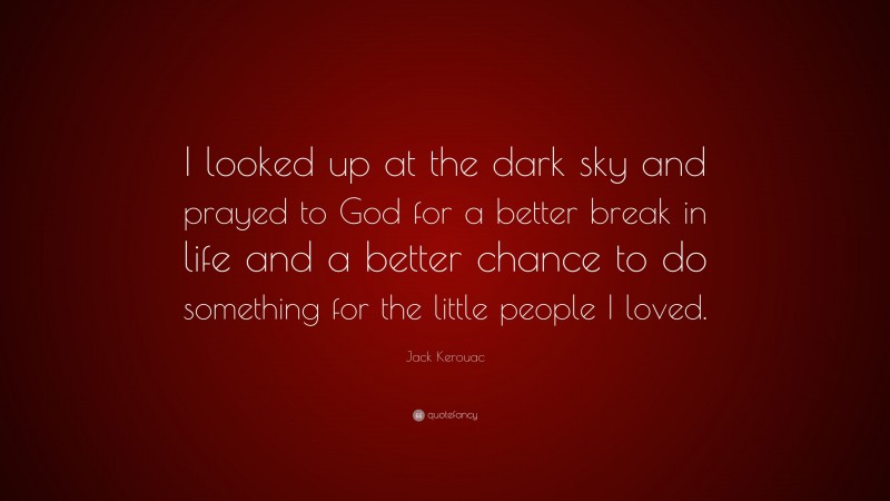 Jack Kerouac Quote: “I looked up at the dark sky and prayed to God for a better break in life and a better chance to do something for the little people I loved.”