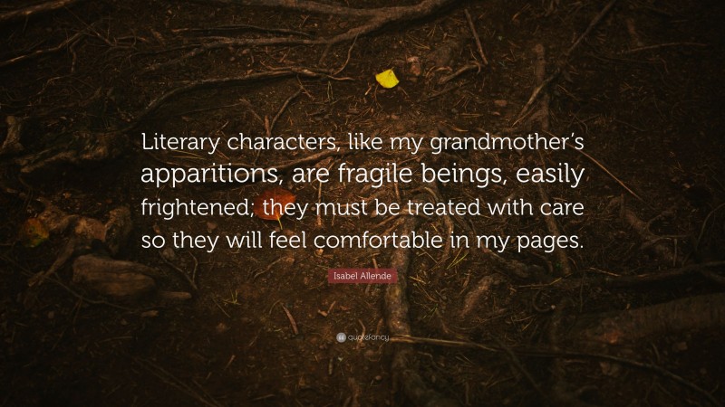 Isabel Allende Quote: “Literary characters, like my grandmother’s apparitions, are fragile beings, easily frightened; they must be treated with care so they will feel comfortable in my pages.”