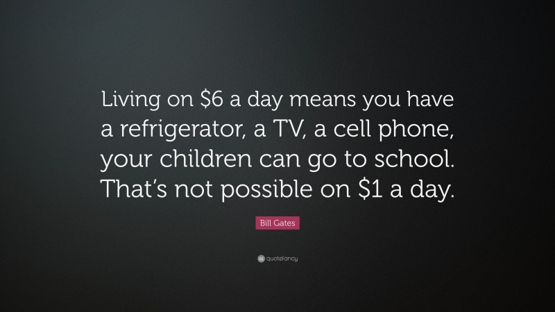 Bill Gates Quote: “Living on $6 a day means you have a refrigerator, a TV, a cell phone, your children can go to school. That’s not possible on $1 a day.”