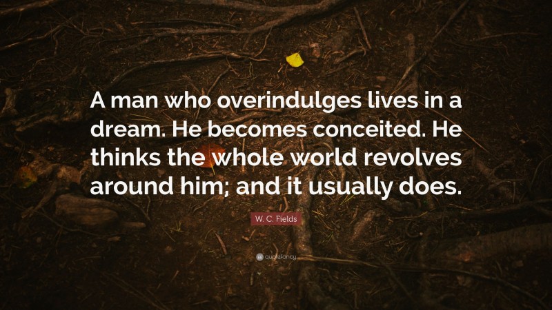 W. C. Fields Quote: “A man who overindulges lives in a dream. He becomes conceited. He thinks the whole world revolves around him; and it usually does.”