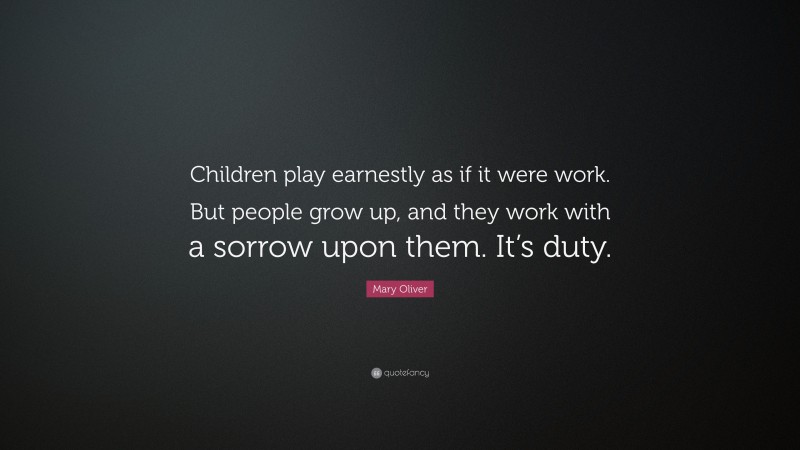 Mary Oliver Quote: “Children play earnestly as if it were work. But people grow up, and they work with a sorrow upon them. It’s duty.”