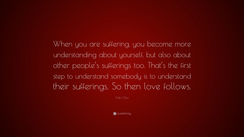 Yoko Ono Quote: “When you are suffering, you become more understanding about yourself, but also about other people’s sufferings too. That’s the first step to understand somebody is to understand their sufferings. So then love follows.”