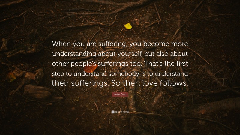 Yoko Ono Quote: “When you are suffering, you become more understanding about yourself, but also about other people’s sufferings too. That’s the first step to understand somebody is to understand their sufferings. So then love follows.”