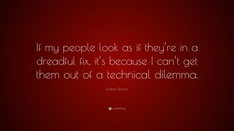 Francis Bacon Quote: “If my people look as if they’re in a dreadful fix, it’s because I can’t get them out of a technical dilemma.”