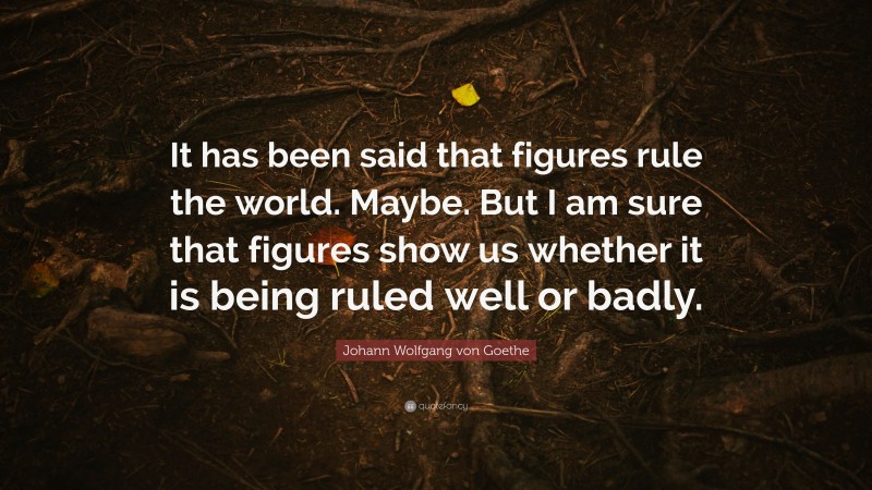 Johann Wolfgang von Goethe Quote: “It has been said that figures rule the world. Maybe. But I am sure that figures show us whether it is being ruled well or badly.”