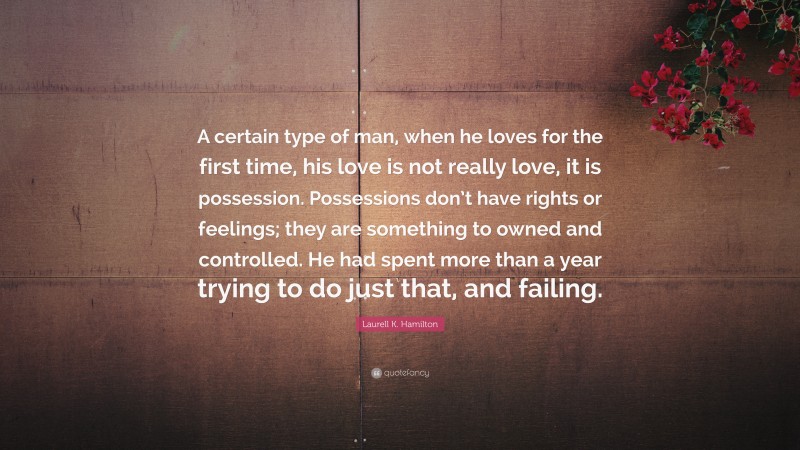 Laurell K. Hamilton Quote: “A certain type of man, when he loves for the first time, his love is not really love, it is possession. Possessions don’t have rights or feelings; they are something to owned and controlled. He had spent more than a year trying to do just that, and failing.”