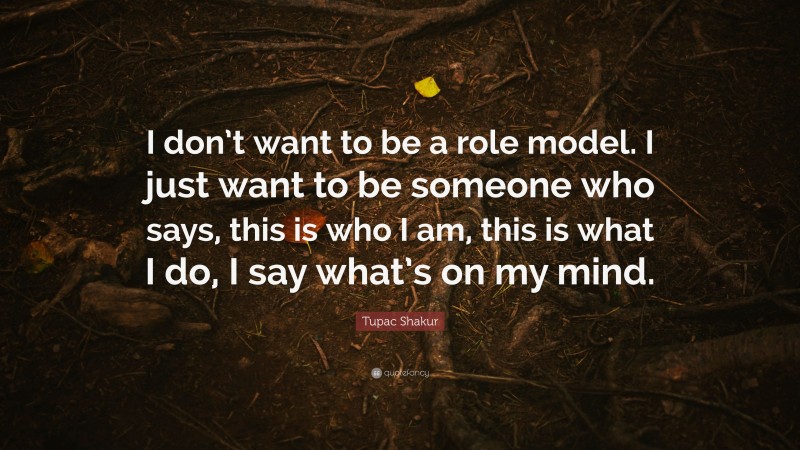 Tupac Shakur Quote: “I don’t want to be a role model. I just want to be someone who says, this is who I am, this is what I do, I say what’s on my mind.”