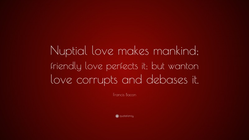 Francis Bacon Quote: “Nuptial love makes mankind; friendly love perfects it; but wanton love corrupts and debases it.”