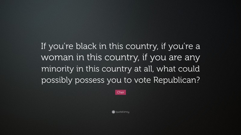 Cher Quote: “If you’re black in this country, if you’re a woman in this country, if you are any minority in this country at all, what could possibly possess you to vote Republican?”