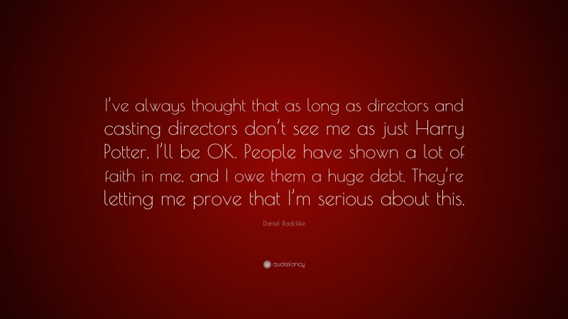 Daniel Radcliffe Quote: “I’ve always thought that as long as directors and casting directors don’t see me as just Harry Potter, I’ll be OK. People have shown a lot of faith in me, and I owe them a huge debt. They’re letting me prove that I’m serious about this.”