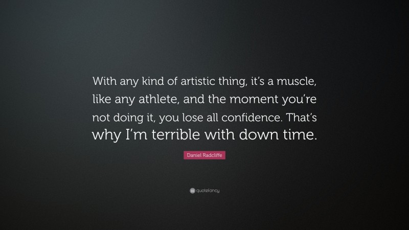 Daniel Radcliffe Quote: “With any kind of artistic thing, it’s a muscle, like any athlete, and the moment you’re not doing it, you lose all confidence. That’s why I’m terrible with down time.”
