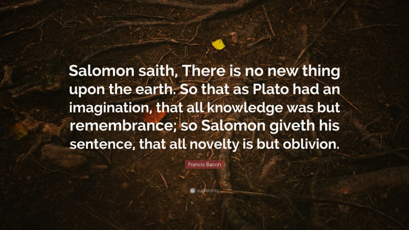 Francis Bacon Quote: “Salomon saith, There is no new thing upon the earth. So that as Plato had an imagination, that all knowledge was but remembrance; so Salomon giveth his sentence, that all novelty is but oblivion.”