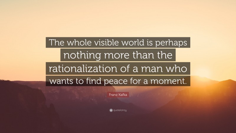 Franz Kafka Quote: “The whole visible world is perhaps nothing more than the rationalization of a man who wants to find peace for a moment.”