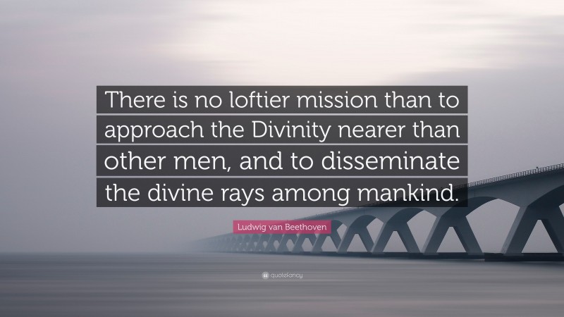 Ludwig van Beethoven Quote: “There is no loftier mission than to approach the Divinity nearer than other men, and to disseminate the divine rays among mankind.”