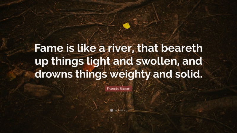 Francis Bacon Quote: “Fame is like a river, that beareth up things light and swollen, and drowns things weighty and solid.”