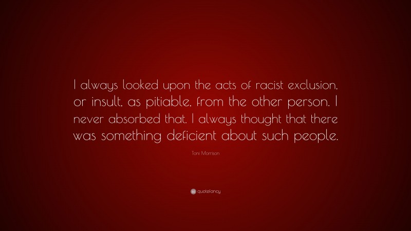 Toni Morrison Quote: “I always looked upon the acts of racist exclusion, or insult, as pitiable, from the other person. I never absorbed that. I always thought that there was something deficient about such people.”
