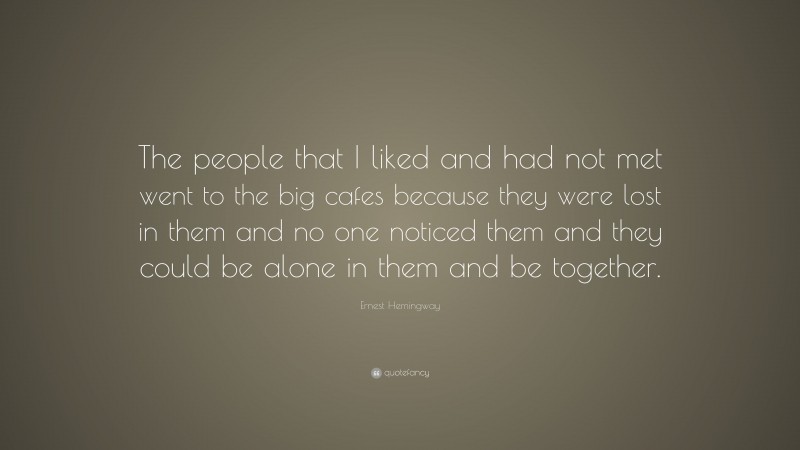 Ernest Hemingway Quote: “The people that I liked and had not met went to the big cafes because they were lost in them and no one noticed them and they could be alone in them and be together.”