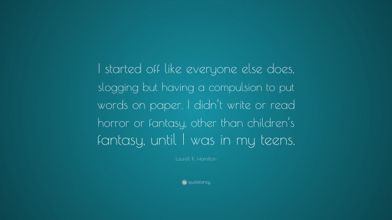 Laurell K. Hamilton Quote: “I started off like everyone else does, slogging but having a compulsion to put words on paper. I didn’t write or read horror or fantasy, other than children’s fantasy, until I was in my teens.”