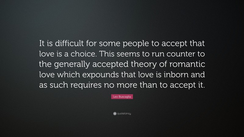 Leo Buscaglia Quote: “It is difficult for some people to accept that love is a choice. This seems to run counter to the generally accepted theory of romantic love which expounds that love is inborn and as such requires no more than to accept it.”