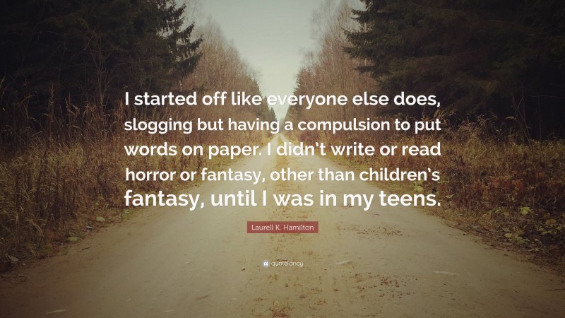 Laurell K. Hamilton Quote: “I started off like everyone else does, slogging but having a compulsion to put words on paper. I didn’t write or read horror or fantasy, other than children’s fantasy, until I was in my teens.”