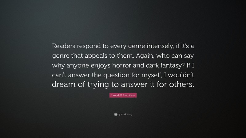 Laurell K. Hamilton Quote: “Readers respond to every genre intensely, if it’s a genre that appeals to them. Again, who can say why anyone enjoys horror and dark fantasy? If I can’t answer the question for myself, I wouldn’t dream of trying to answer it for others.”