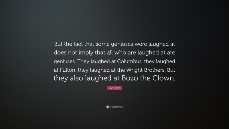 Carl Sagan Quote: “But the fact that some geniuses were laughed at does not imply that all who are laughed at are geniuses. They laughed at Columbus, they laughed at Fulton, they laughed at the Wright Brothers. But they also laughed at Bozo the Clown.”