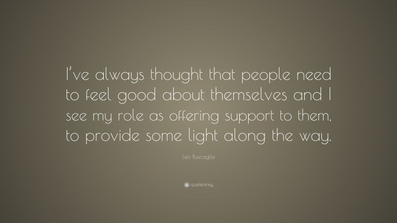 Leo Buscaglia Quote: “I’ve always thought that people need to feel good about themselves and I see my role as offering support to them, to provide some light along the way.”
