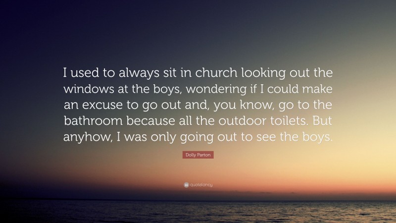 Dolly Parton Quote: “I used to always sit in church looking out the windows at the boys, wondering if I could make an excuse to go out and, you know, go to the bathroom because all the outdoor toilets. But anyhow, I was only going out to see the boys.”