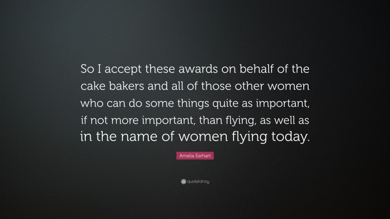 Amelia Earhart Quote: “So I accept these awards on behalf of the cake bakers and all of those other women who can do some things quite as important, if not more important, than flying, as well as in the name of women flying today.”