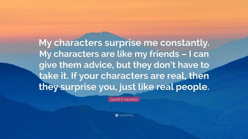 Laurell K. Hamilton Quote: “My characters surprise me constantly. My characters are like my friends – I can give them advice, but they don’t have to take it. If your characters are real, then they surprise you, just like real people.”