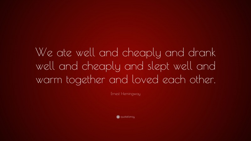 Ernest Hemingway Quote: “We ate well and cheaply and drank well and cheaply and slept well and warm together and loved each other.”