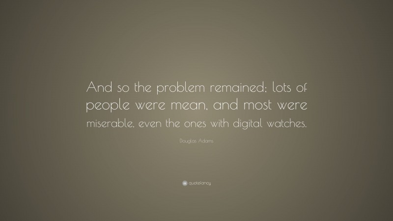 Douglas Adams Quote: “And so the problem remained; lots of people were mean, and most were miserable, even the ones with digital watches.”