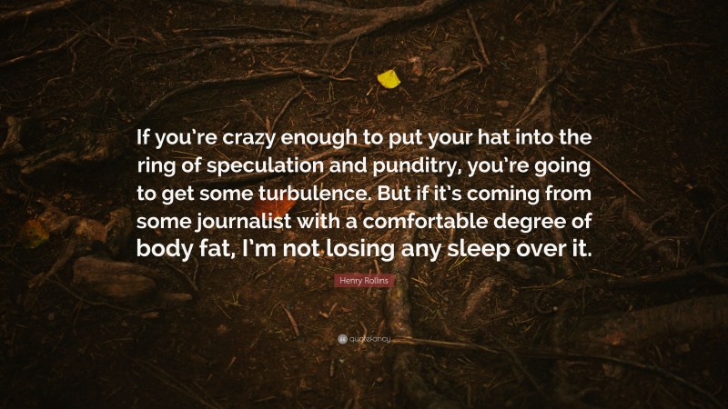 Henry Rollins Quote: “If you’re crazy enough to put your hat into the ring of speculation and punditry, you’re going to get some turbulence. But if it’s coming from some journalist with a comfortable degree of body fat, I’m not losing any sleep over it.”