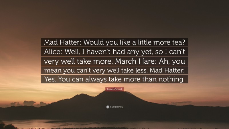 Lewis Carroll Quote: “Mad Hatter: Would you like a little more tea? Alice: Well, I haven’t had any yet, so I can’t very well take more. March Hare: Ah, you mean you can’t very well take less. Mad Hatter: Yes. You can always take more than nothing.”
