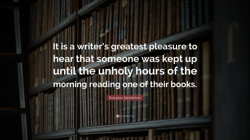 Brandon Sanderson Quote: “It is a writer’s greatest pleasure to hear that someone was kept up until the unholy hours of the morning reading one of their books.”