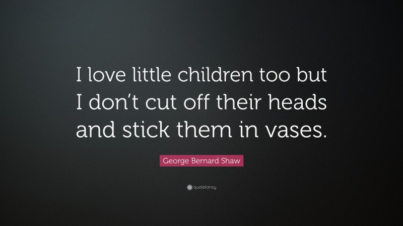 George Bernard Shaw Quote: “I love little children too but I don’t cut off their heads and stick them in vases.”