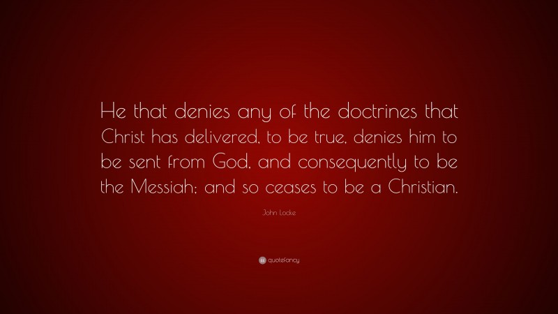 John Locke Quote: “He that denies any of the doctrines that Christ has delivered, to be true, denies him to be sent from God, and consequently to be the Messiah; and so ceases to be a Christian.”