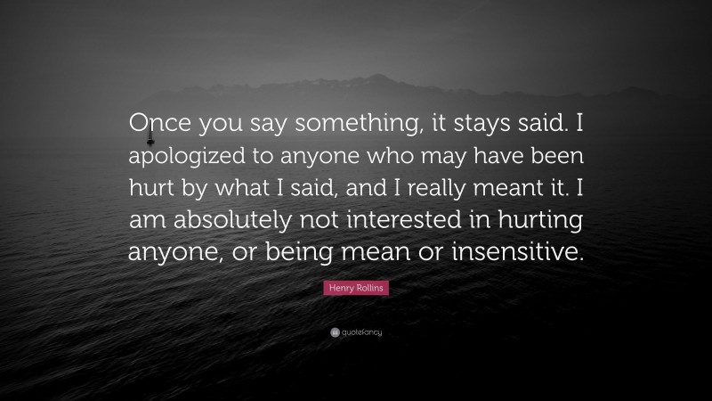Henry Rollins Quote: “Once you say something, it stays said. I apologized to anyone who may have been hurt by what I said, and I really meant it. I am absolutely not interested in hurting anyone, or being mean or insensitive.”