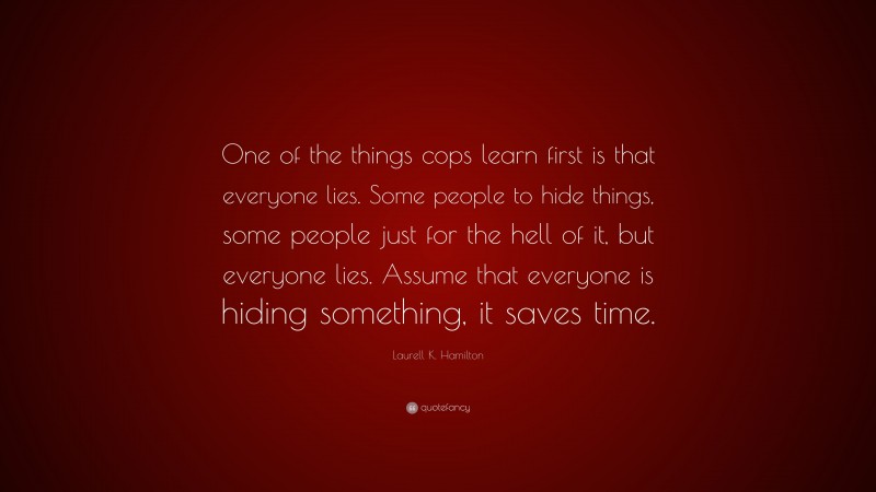 Laurell K. Hamilton Quote: “One of the things cops learn first is that everyone lies. Some people to hide things, some people just for the hell of it, but everyone lies. Assume that everyone is hiding something, it saves time.”