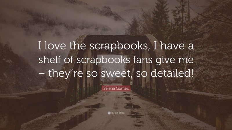 Selena Gómez Quote: “I love the scrapbooks, I have a shelf of scrapbooks fans give me – they’re so sweet, so detailed!”