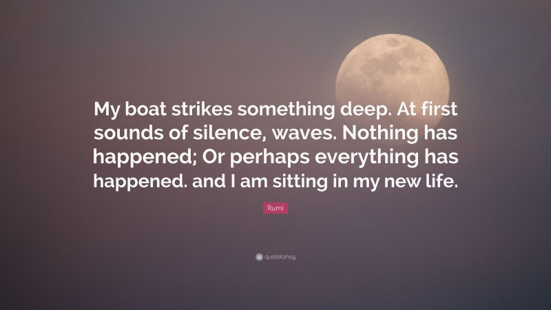 Rumi Quote: “My boat strikes something deep. At first sounds of silence, waves. Nothing has happened; Or perhaps everything has happened. and I am sitting in my new life.”