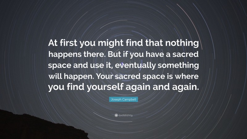 Joseph Campbell Quote: “At first you might find that nothing happens there. But if you have a sacred space and use it, eventually something will happen. Your sacred space is where you find yourself again and again.”