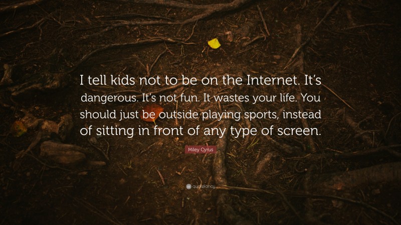 Miley Cyrus Quote: “I tell kids not to be on the Internet. It’s dangerous. It’s not fun. It wastes your life. You should just be outside playing sports, instead of sitting in front of any type of screen.”