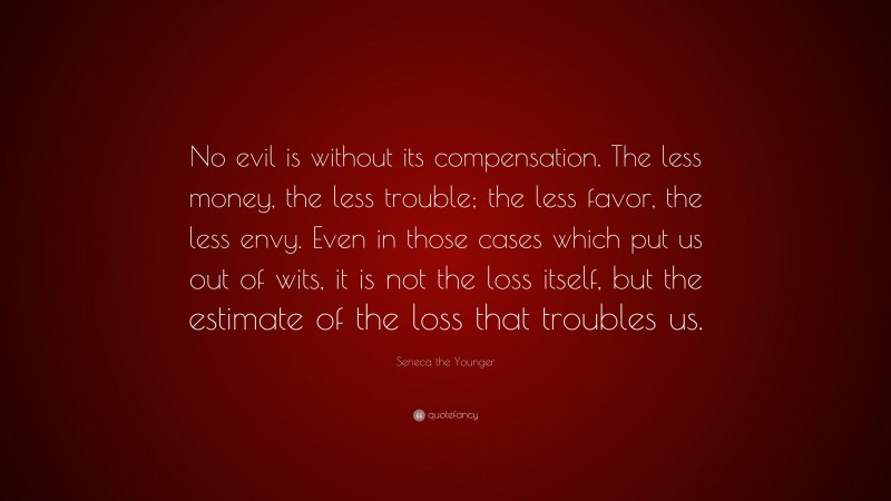 Seneca the Younger Quote: “No evil is without its compensation. The less money, the less trouble; the less favor, the less envy. Even in those cases which put us out of wits, it is not the loss itself, but the estimate of the loss that troubles us.”