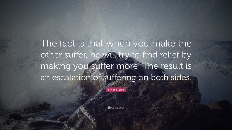 Nhat Hanh Quote: “The fact is that when you make the other suffer, he will try to find relief by making you suffer more. The result is an escalation of suffering on both sides.”