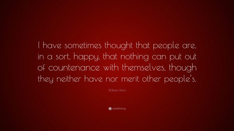 William Penn Quote: “I have sometimes thought that people are, in a sort, happy, that nothing can put out of countenance with themselves, though they neither have nor merit other people’s.”