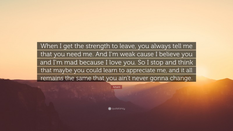 Ashanti Quote: “When I get the strength to leave, you always tell me that you need me. And I’m weak cause I believe you and I’m mad because I love you. So I stop and think that maybe you could learn to appreciate me, and it all remains the same that you ain’t never gonna change.”