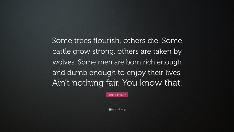 John Marston Quote: “Some trees flourish, others die. Some cattle grow strong, others are taken by wolves. Some men are born rich enough and dumb enough to enjoy their lives. Ain’t nothing fair. You know that.”